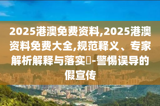 2025港澳免費資料,2025港澳資料免費大全,規(guī)范釋義、專家解析解釋與落實?-警惕誤導的假宣傳