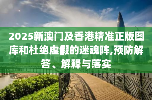 2025新澳門及香港精準(zhǔn)正版圖庫和杜絕虛假的迷魂陣,預(yù)防解答、解釋與落實
