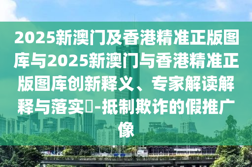 2025新澳門及香港精準正版圖庫與2025新澳門與香港精準正版圖庫創(chuàng)新釋義、專家解讀解釋與落實?-抵制欺詐的假推廣像