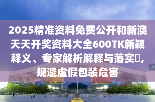 2025精準(zhǔn)資料免費(fèi)公開和新澳天天開獎(jiǎng)資料大全600TK新穎釋義、專家解析解釋與落實(shí)?,規(guī)避虛假包裝危害