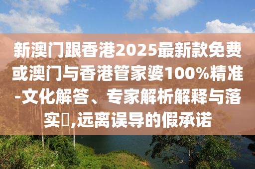 新澳門跟香港2025最新款免費或澳門與香港管家婆100%精準-文化解答、專家解析解釋與落實?,遠離誤導的假承諾