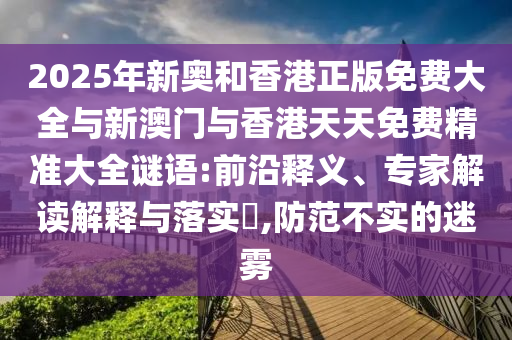 2025年新奧和香港正版免費大全與新澳門與香港天天免費精準大全謎語:前沿釋義、專家解讀解釋與落實?,防范不實的迷霧