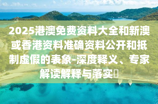 2025港澳免費(fèi)資料大全和新澳或香港資料準(zhǔn)確資料公開(kāi)和抵制虛假的表象-深度釋義、專家解讀解釋與落實(shí)?