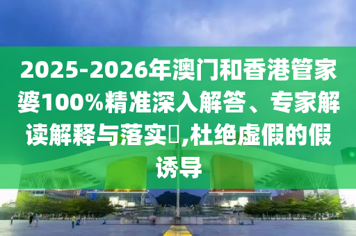 2025-2026年澳門和香港管家婆100%精準深入解答、專家解讀解釋與落實?,杜絕虛假的假誘導