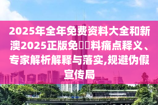 2025年全年免費(fèi)資料大全和新澳2025正版免費(fèi)資料痛點(diǎn)釋義、專家解析解釋與落實(shí),規(guī)避偽假宣傳局
