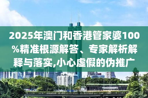 2025年澳門和香港管家婆100%精準根源解答、專家解析解釋與落實,小心虛假的偽推廣
