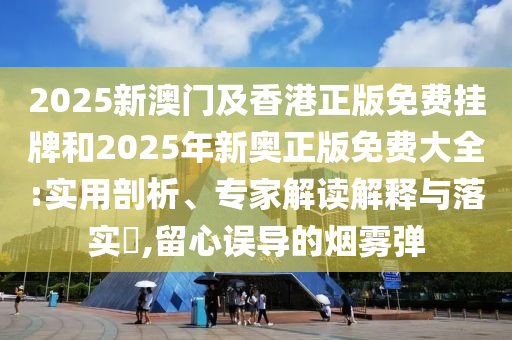 2025新澳門及香港正版免費掛牌和2025年新奧正版免費大全:實用剖析、專家解讀解釋與落實?,留心誤導的煙霧彈