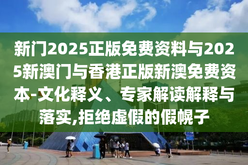 新門2025正版免費資料與2025新澳門與香港正版新澳免費資本-文化釋義、專家解讀解釋與落實,拒絕虛假的假幌子