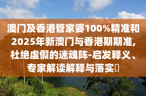 澳門及香港管家婆100%精準(zhǔn)和2025年新澳門與香港期期準(zhǔn),杜絕虛假的迷魂陣-啟發(fā)釋義、專家解讀解釋與落實(shí)?