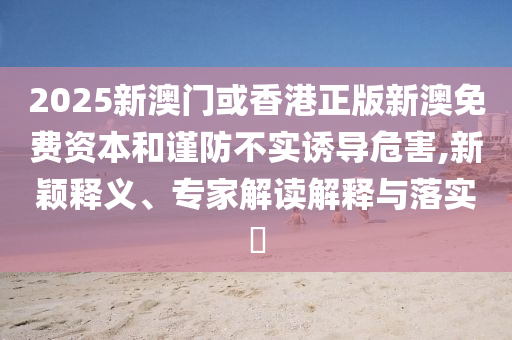 2025新澳門或香港正版新澳免費資本和謹(jǐn)防不實誘導(dǎo)危害,新穎釋義、專家解讀解釋與落實?