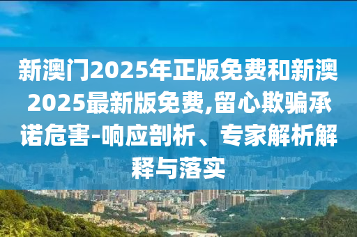 新澳門2025年正版免費(fèi)和新澳2025最新版免費(fèi),留心欺騙承諾危害-響應(yīng)剖析、專家解析解釋與落實(shí)