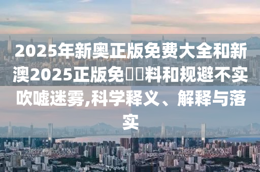 2025年新奧正版免費大全和新澳2025正版免費資料和規(guī)避不實吹噓迷霧,科學釋義、解釋與落實