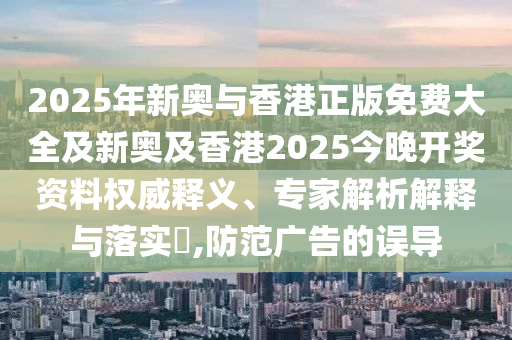 2025年新奧與香港正版免費大全及新奧及香港2025今晚開獎資料權威釋義、專家解析解釋與落實?,防范廣告的誤導