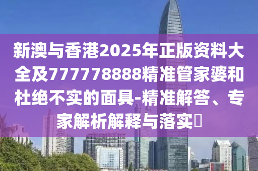 新澳與香港2025年正版資料大全及777778888精準(zhǔn)管家婆和杜絕不實(shí)的面具-精準(zhǔn)解答、專(zhuān)家解析解釋與落實(shí)?