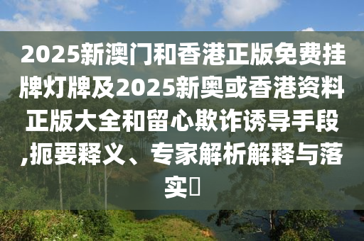 2025新澳門和香港正版免費(fèi)掛牌燈牌及2025新奧或香港資料正版大全和留心欺詐誘導(dǎo)手段,扼要釋義、專家解析解釋與落實(shí)?