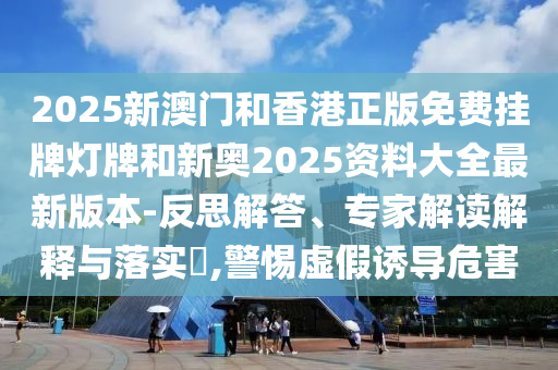 2025新澳門和香港正版免費掛牌燈牌和新奧2025資料大全最新版本-反思解答、專家解讀解釋與落實?,警惕虛假誘導(dǎo)危害