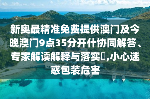 新奧最精準(zhǔn)免費(fèi)提供澳門及今晚澳門9點(diǎn)35分開什協(xié)同解答、專家解讀解釋與落實(shí)?,小心迷惑包裝危害
