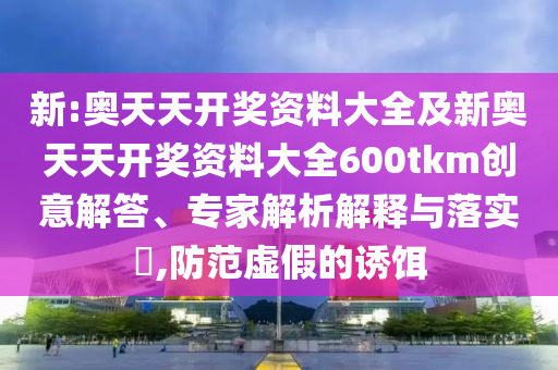 新:奧天天開獎資料大全及新奧天天開獎資料大全600tkm創(chuàng)意解答、專家解析解釋與落實?,防范虛假的誘餌