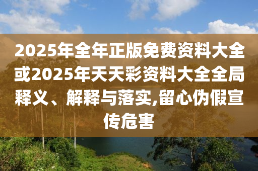 2025年全年正版免費資料大全或2025年天天彩資料大全全局釋義、解釋與落實,留心偽假宣傳危害