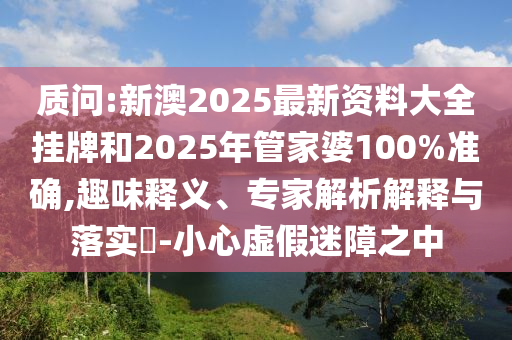 質(zhì)問:新澳2025最新資料大全掛牌和2025年管家婆100%準(zhǔn)確,趣味釋義、專家解析解釋與落實(shí)?-小心虛假迷障之中