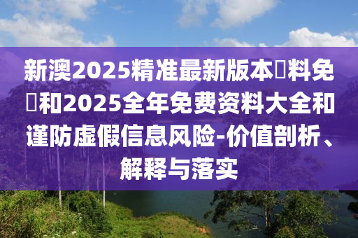 新澳2025精準(zhǔn)最新版本資料免費(fèi)和2025全年免費(fèi)資料大全和謹(jǐn)防虛假信息風(fēng)險(xiǎn)-價(jià)值剖析、解釋與落實(shí)