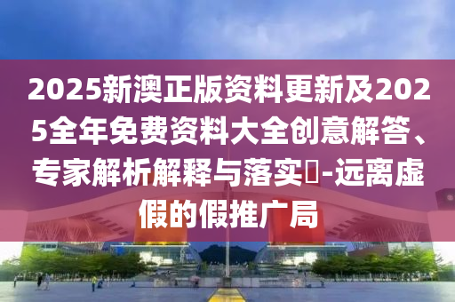 2025新澳正版資料更新及2025全年免費資料大全創(chuàng)意解答、專家解析解釋與落實?-遠離虛假的假推廣局