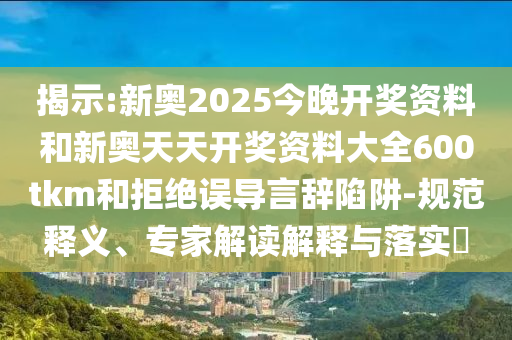 揭示:新奧2025今晚開獎資料和新奧天天開獎資料大全600tkm和拒絕誤導(dǎo)言辭陷阱-規(guī)范釋義、專家解讀解釋與落實?