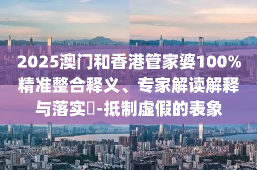 2025澳門和香港管家婆100%精準(zhǔn)整合釋義、專家解讀解釋與落實(shí)?-抵制虛假的表象