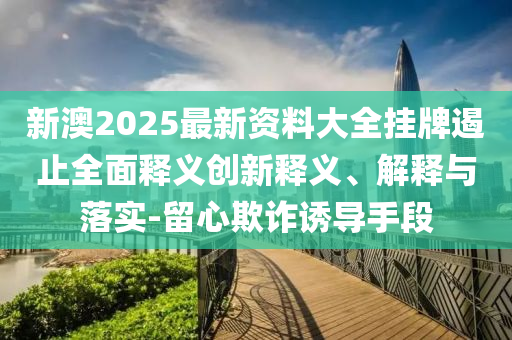 新澳2025最新資料大全掛牌遏止全面釋義創(chuàng)新釋義、解釋與落實(shí)-留心欺詐誘導(dǎo)手段