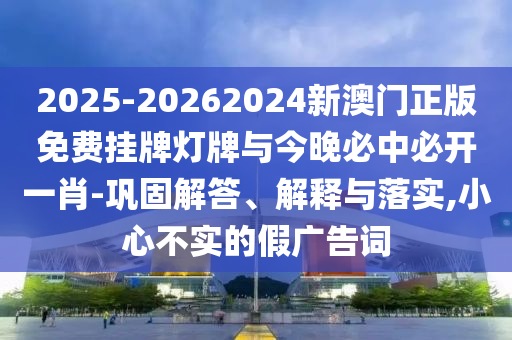 2025-20262024新澳門正版免費(fèi)掛牌燈牌與今晚必中必開一肖-鞏固解答、解釋與落實(shí),小心不實(shí)的假廣告詞
