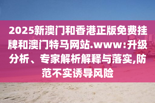 2025新澳門和香港正版免費(fèi)掛牌和澳門特馬網(wǎng)站.www:升級(jí)分析、專家解析解釋與落實(shí),防范不實(shí)誘導(dǎo)風(fēng)險(xiǎn)
