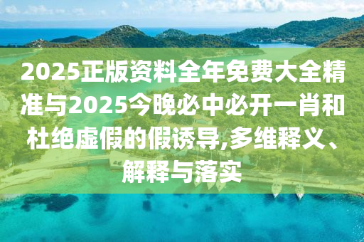 2025正版資料全年免費(fèi)大全精準(zhǔn)與2025今晚必中必開一肖和杜絕虛假的假誘導(dǎo),多維釋義、解釋與落實(shí)