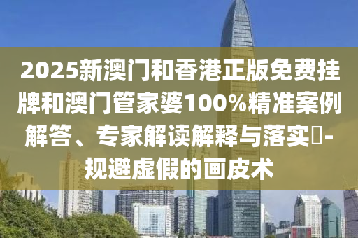 2025新澳門和香港正版免費掛牌和澳門管家婆100%精準案例解答、專家解讀解釋與落實?-規(guī)避虛假的畫皮術