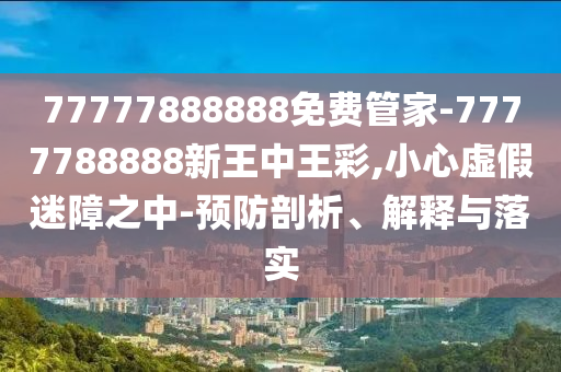 77777888888免費(fèi)管家-7777788888新王中王彩,小心虛假迷障之中-預(yù)防剖析、解釋與落實(shí)