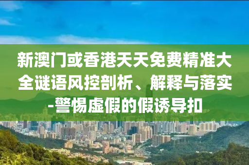 新澳門或香港天天免費精準大全謎語風控剖析、解釋與落實-警惕虛假的假誘導扣