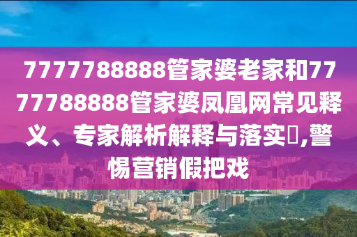 7777788888管家婆老家和7777788888管家婆鳳凰網(wǎng)常見(jiàn)釋義、專(zhuān)家解析解釋與落實(shí)?,警惕營(yíng)銷(xiāo)假把戲