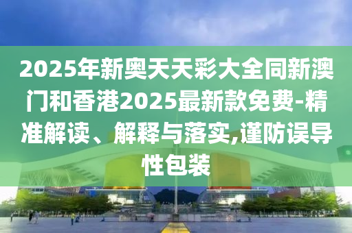 2025年新奧天天彩大全同新澳門和香港2025最新款免費(fèi)-精準(zhǔn)解讀、解釋與落實(shí),謹(jǐn)防誤導(dǎo)性包裝
