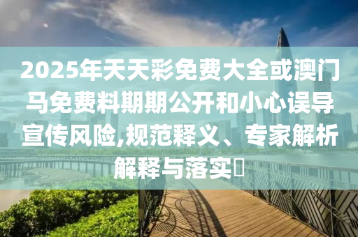 2025年天天彩免費(fèi)大全或澳門馬免費(fèi)料期期公開和小心誤導(dǎo)宣傳風(fēng)險,規(guī)范釋義、專家解析解釋與落實(shí)?