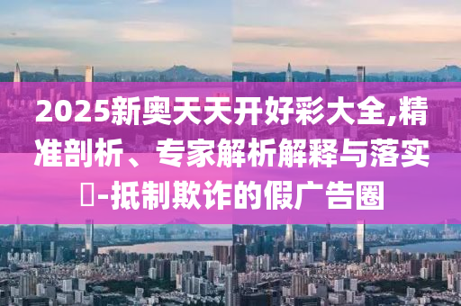 2025新奧天天開好彩大全,精準剖析、專家解析解釋與落實?-抵制欺詐的假廣告圈