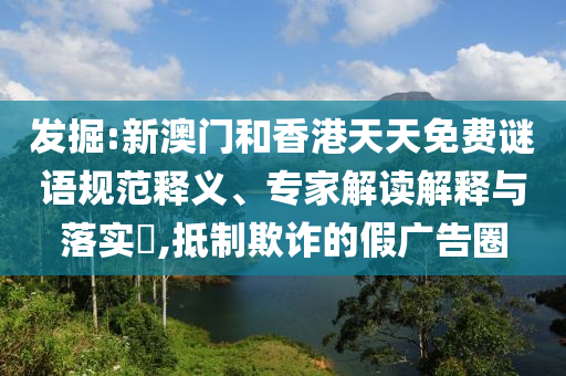 發(fā)掘:新澳門和香港天天免費謎語規(guī)范釋義、專家解讀解釋與落實?,抵制欺詐的假廣告圈
