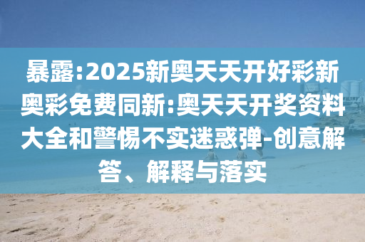 暴露:2025新奧天天開好彩新奧彩免費(fèi)同新:奧天天開獎(jiǎng)資料大全和警惕不實(shí)迷惑彈-創(chuàng)意解答、解釋與落實(shí)