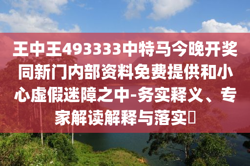 王中王493333中特馬今晚開(kāi)獎(jiǎng)同新門(mén)內(nèi)部資料免費(fèi)提供和小心虛假迷障之中-務(wù)實(shí)釋義、專(zhuān)家解讀解釋與落實(shí)?