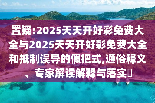置疑:2025天天開好彩免費大全與2025天天開好彩免費大全和抵制誤導(dǎo)的假把式,通俗釋義、專家解讀解釋與落實?