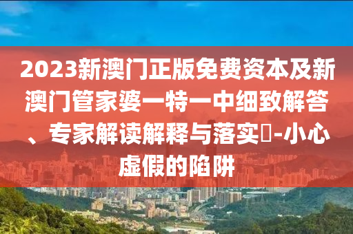 2023新澳門正版免費資本及新澳門管家婆一特一中細致解答、專家解讀解釋與落實?-小心虛假的陷阱