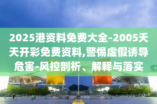 2025港資料免費大全-2005天天開彩免費資料,警惕虛假誘導(dǎo)危害-風(fēng)控剖析、解釋與落實