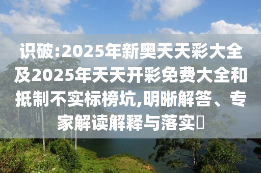 識(shí)破:2025年新奧天天彩大全及2025年天天開(kāi)彩免費(fèi)大全和抵制不實(shí)標(biāo)榜坑,明晰解答、專(zhuān)家解讀解釋與落實(shí)?