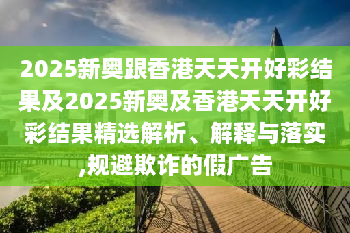 2025新奧跟香港天天開好彩結(jié)果及2025新奧及香港天天開好彩結(jié)果精選解析、解釋與落實,規(guī)避欺詐的假廣告