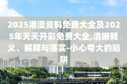 2025港澳資料免費大全及2025年天天開彩免費大全,清晰釋義、解釋與落實-小心夸大的陷阱